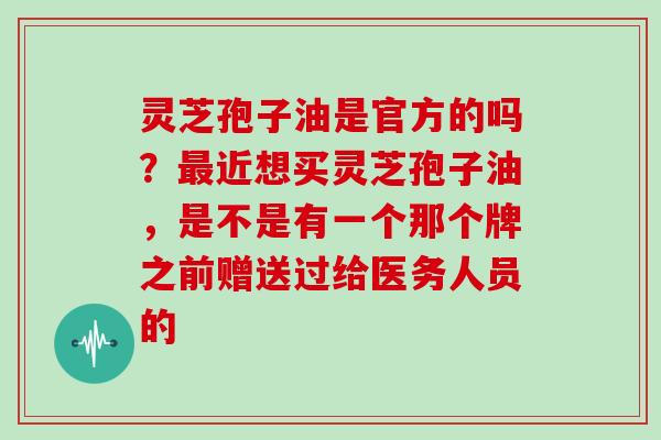 灵芝孢子油是官方的吗？最近想买灵芝孢子油，是不是有一个那个牌之前赠送过给医务人员的