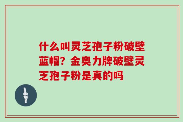 什么叫灵芝孢子粉破壁蓝帽？金奥力牌破壁灵芝孢子粉是真的吗