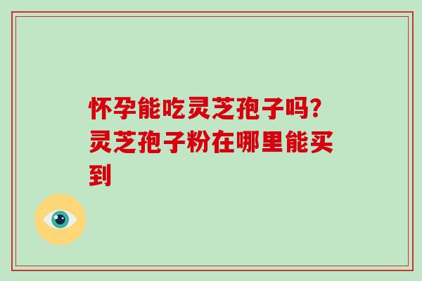 怀孕能吃灵芝孢子吗？灵芝孢子粉在哪里能买到