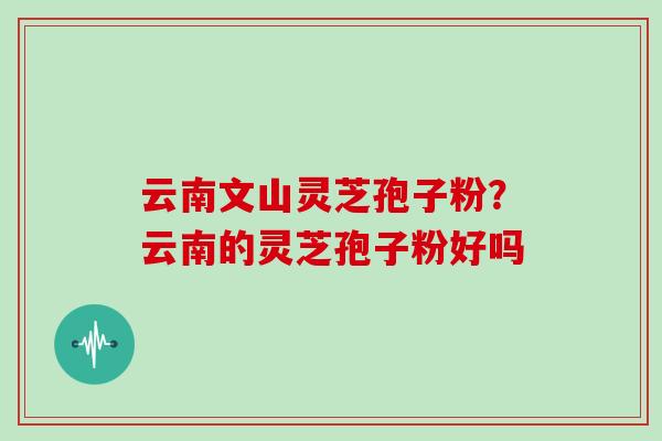 云南文山灵芝孢子粉？云南的灵芝孢子粉好吗