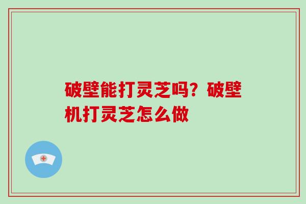 破壁能打灵芝吗？破壁机打灵芝怎么做