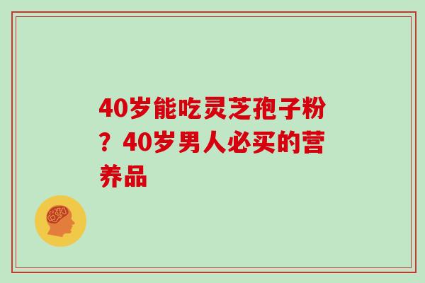 40岁能吃灵芝孢子粉？40岁男人必买的营养品