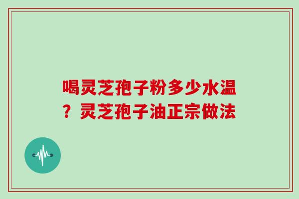 喝灵芝孢子粉多少水温？灵芝孢子油正宗做法