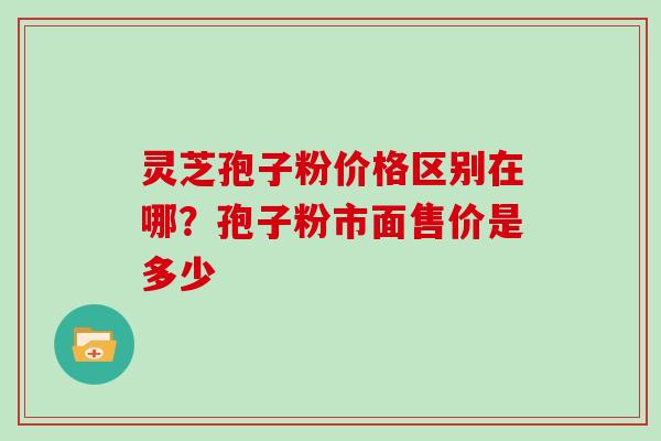 灵芝孢子粉价格区别在哪？孢子粉市面售价是多少