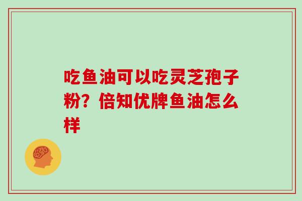 吃鱼油可以吃灵芝孢子粉?倍知优牌鱼油怎么样-第1张图片-灵芝大师 吃鱼油可以吃灵芝孢子粉?倍知优牌鱼油怎么样-第1张图片-灵芝大师