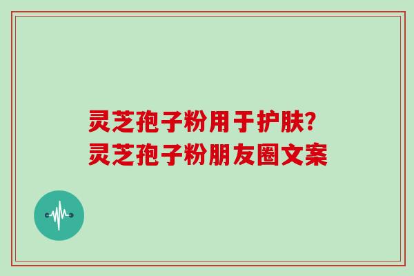 灵芝孢子粉用于护肤？灵芝孢子粉朋友圈文案