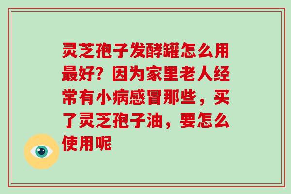 灵芝孢子发酵罐怎么用最好？因为家里老人经常有小病感冒那些，买了灵芝孢子油，要怎么使用呢