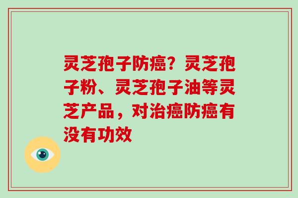 灵芝孢子防癌？灵芝孢子粉、灵芝孢子油等灵芝产品，对治癌防癌有没有功效