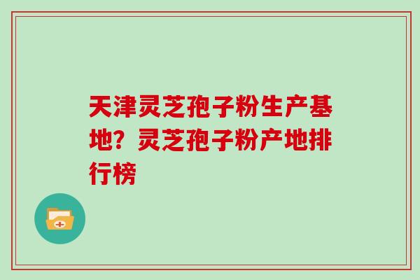 天津灵芝孢子粉生产基地？灵芝孢子粉产地排行榜