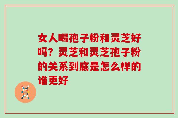 女人喝孢子粉和灵芝好吗？灵芝和灵芝孢子粉的关系到底是怎么样的谁更好