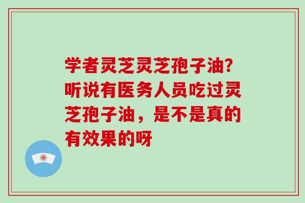学者灵芝灵芝孢子油？听说有医务人员吃过灵芝孢子油，是不是真的有效果的呀