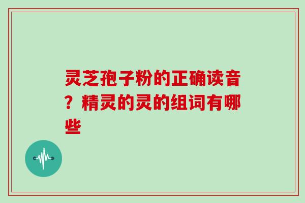 灵芝孢子粉的正确读音？精灵的灵的组词有哪些