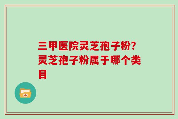 三甲医院灵芝孢子粉？灵芝孢子粉属于哪个类目