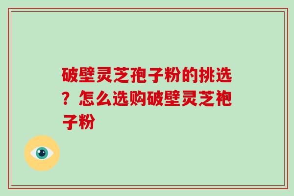 破壁灵芝孢子粉的挑选？怎么选购破壁灵芝袍子粉