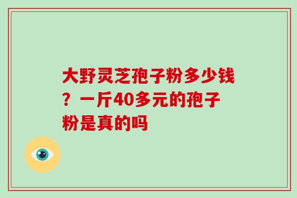大野灵芝孢子粉多少钱?一斤40多元的孢子粉是真的吗-第1张图片-灵芝大师 大野灵芝孢子粉多少钱?一斤40多元的孢子粉是真的吗-第1张图片-灵芝大师