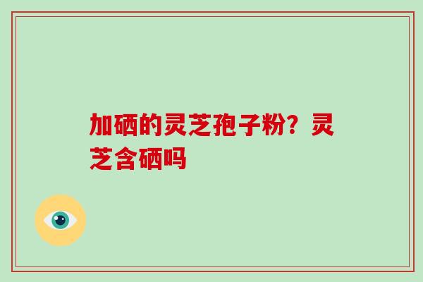 加硒的灵芝孢子粉？灵芝含硒吗