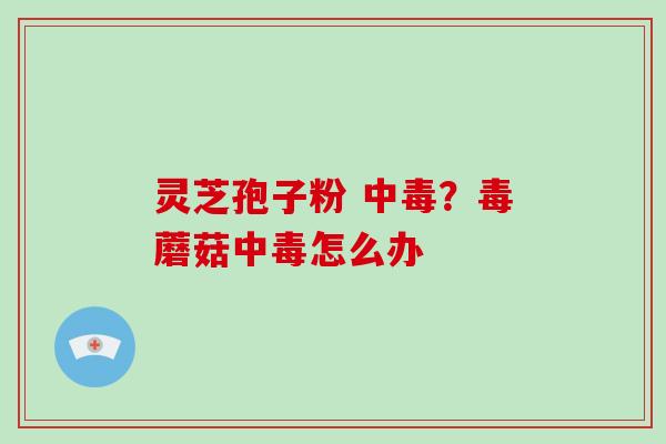 灵芝孢子粉 中毒？毒蘑菇中毒怎么办