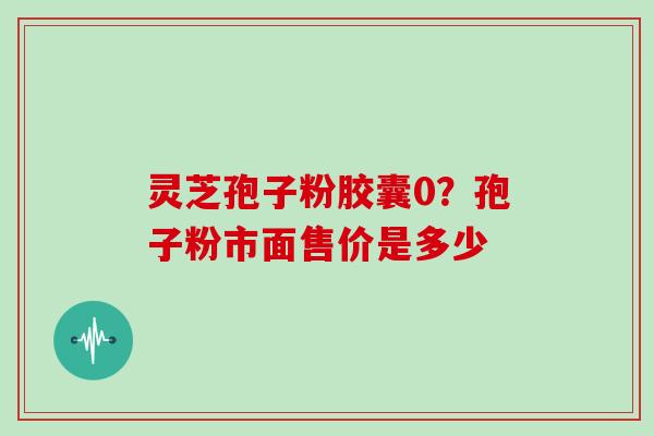 灵芝孢子粉胶囊0？孢子粉市面售价是多少
