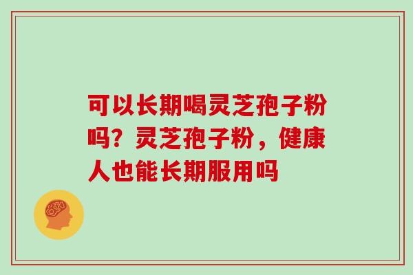 可以长期喝灵芝孢子粉吗？灵芝孢子粉，健康人也能长期服用吗-第1张图片-灵芝大师