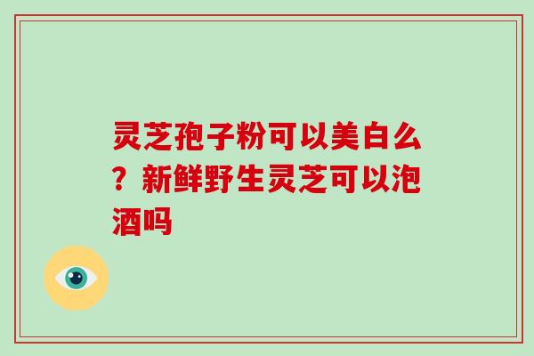灵芝孢子粉可以美白么？新鲜野生灵芝可以泡酒吗