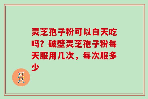 灵芝孢子粉可以白天吃吗？破壁灵芝孢子粉每天服用几次，每次服多少