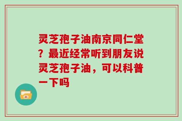 灵芝孢子油南京同仁堂？最近经常听到朋友说灵芝孢子油，可以科普一下吗