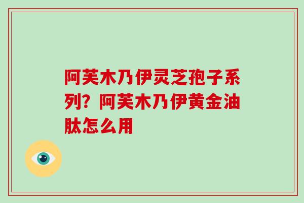 阿芙木乃伊灵芝孢子系列？阿芙木乃伊黄金油肽怎么用