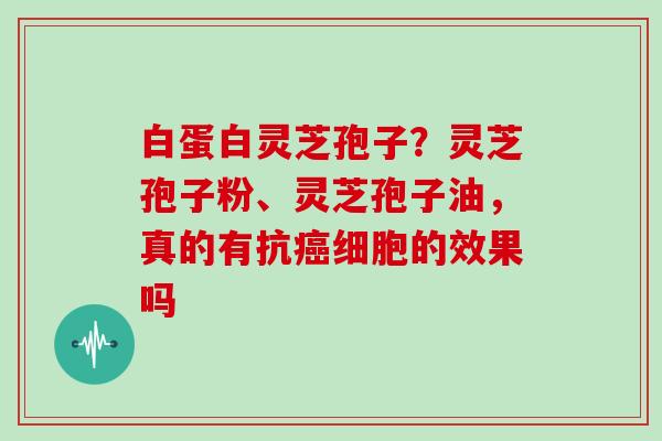 白蛋白灵芝孢子？灵芝孢子粉、灵芝孢子油，真的有抗癌细胞的效果吗