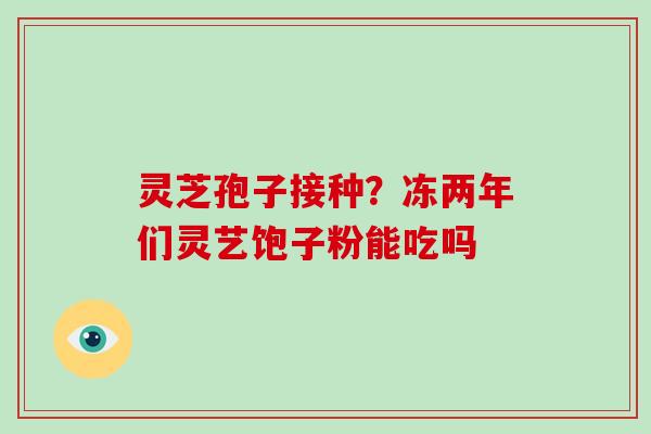 灵芝孢子接种?冻两年们灵艺饱子粉能吃吗-第1张图片-灵芝大师 灵芝孢子接种?冻两年们灵艺饱子粉能吃吗-第1张图片-灵芝大师