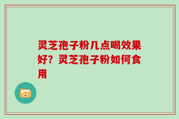 灵芝孢子粉几点喝效果好？灵芝孢子粉如何食用