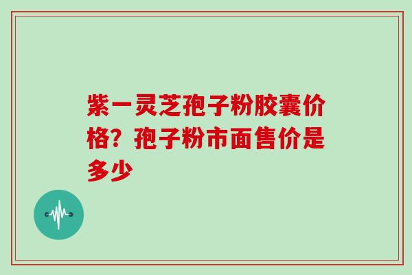 紫一灵芝孢子粉胶囊价格？孢子粉市面售价是多少