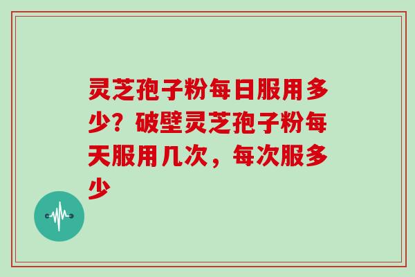 灵芝孢子粉每日服用多少？破壁灵芝孢子粉每天服用几次，每次服多少