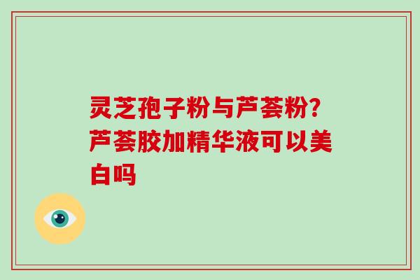灵芝孢子粉与芦荟粉？芦荟胶加精华液可以美白吗
