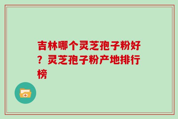 吉林哪个灵芝孢子粉好？灵芝孢子粉产地排行榜