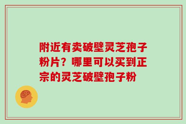 附近有卖破壁灵芝孢子粉片？哪里可以买到正宗的灵芝破壁孢子粉