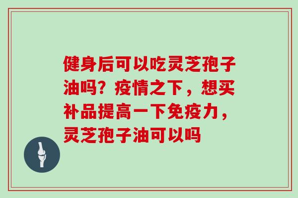 健身后可以吃灵芝孢子油吗？疫情之下，想买补品提高一下免疫力，灵芝孢子油可以吗