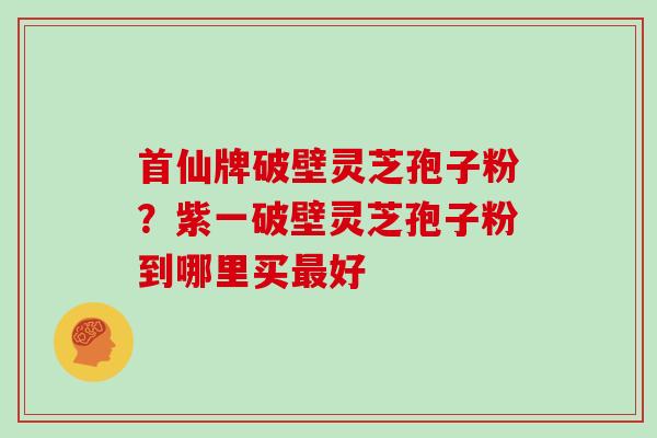 首仙牌破壁灵芝孢子粉？紫一破壁灵芝孢子粉到哪里买最好