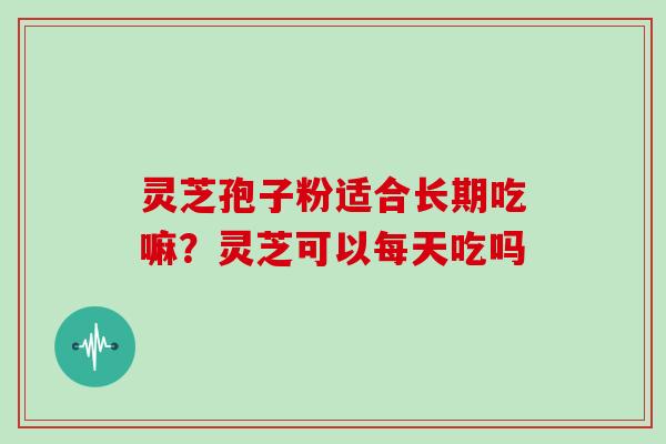 灵芝孢子粉适合长期吃嘛？灵芝可以每天吃吗