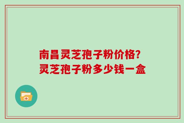 南昌灵芝孢子粉价格？灵芝孢子粉多少钱一盒
