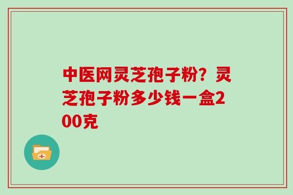 中医网灵芝孢子粉？灵芝孢子粉多少钱一盒200克