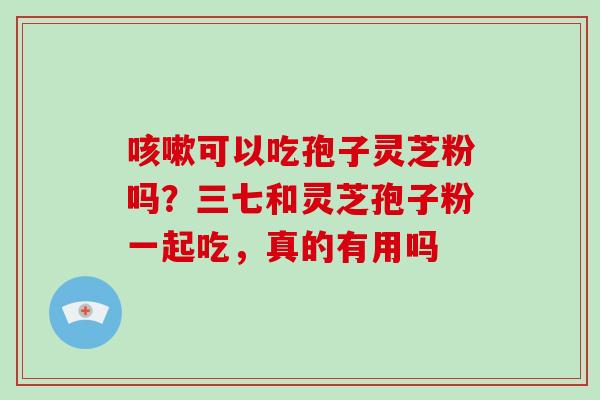咳嗽可以吃孢子灵芝粉吗？三七和灵芝孢子粉一起吃，真的有用吗