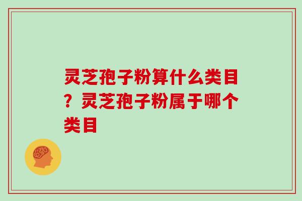 灵芝孢子粉算什么类目？灵芝孢子粉属于哪个类目