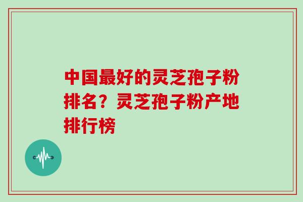 中国最好的灵芝孢子粉排名？灵芝孢子粉产地排行榜