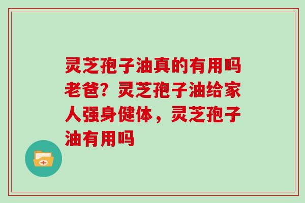 灵芝孢子油真的有用吗老爸？灵芝孢子油给家人强身健体，灵芝孢子油有用吗