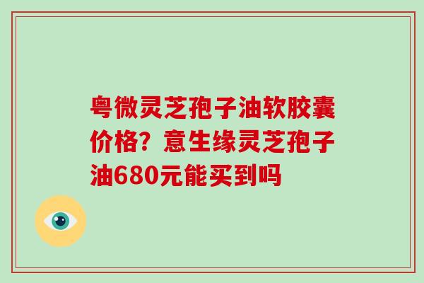 粤微灵芝孢子油软胶囊价格？意生缘灵芝孢子油680元能买到吗