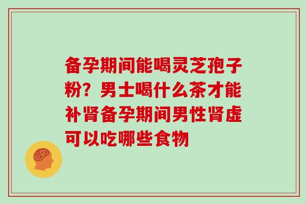 备孕期间能喝灵芝孢子粉?男士喝什么茶才能补肾备孕期间男性肾虚可以吃哪些食物-第1张图片-灵芝大师 备孕期间能喝灵芝孢子粉?男士喝什么茶才能补肾备孕期间男性肾虚可以吃哪些食物-第1张图片-灵芝大师