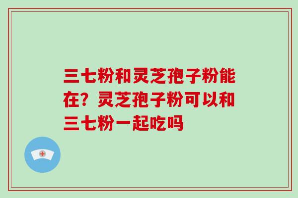 三七粉和灵芝孢子粉能在？灵芝孢子粉可以和三七粉一起吃吗