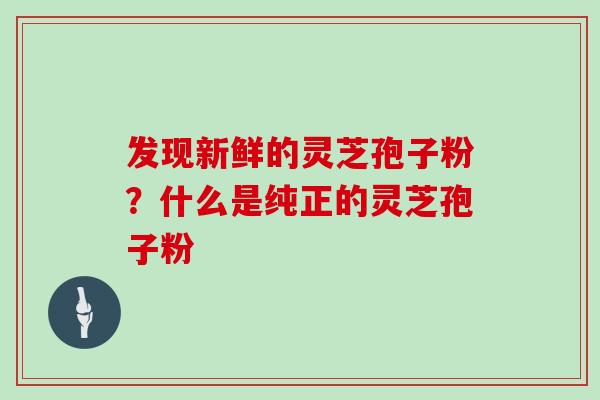 发现新鲜的灵芝孢子粉？什么是纯正的灵芝孢子粉