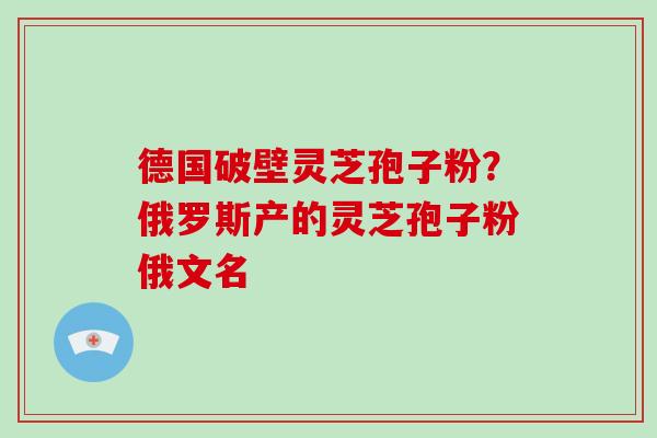 德国破壁灵芝孢子粉？俄罗斯产的灵芝孢子粉俄文名