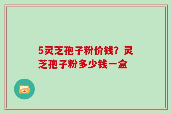 5灵芝孢子粉价钱？灵芝孢子粉多少钱一盒
